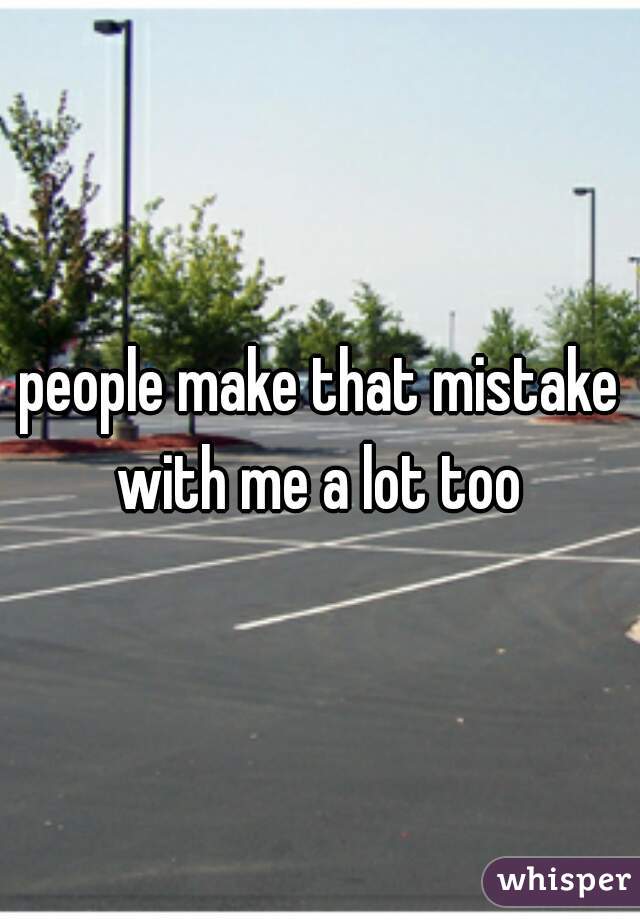 people make that mistake with me a lot too 