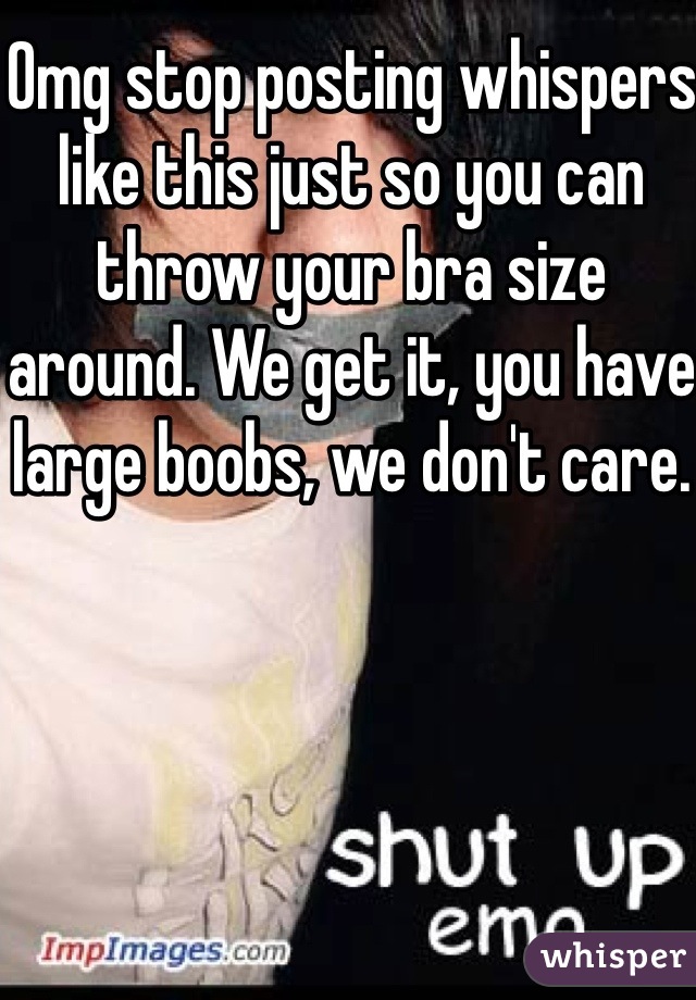 Omg stop posting whispers like this just so you can throw your bra size around. We get it, you have large boobs, we don't care. 
