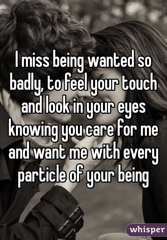 I miss being wanted so badly, to feel your touch and look in your eyes knowing you care for me and want me with every particle of your being