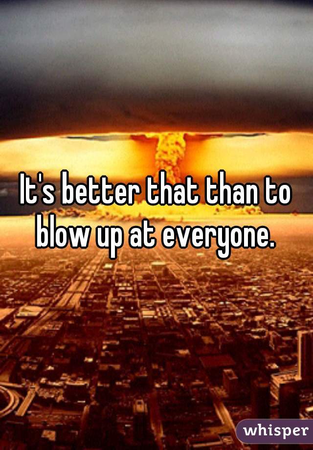 It's better that than to blow up at everyone. 