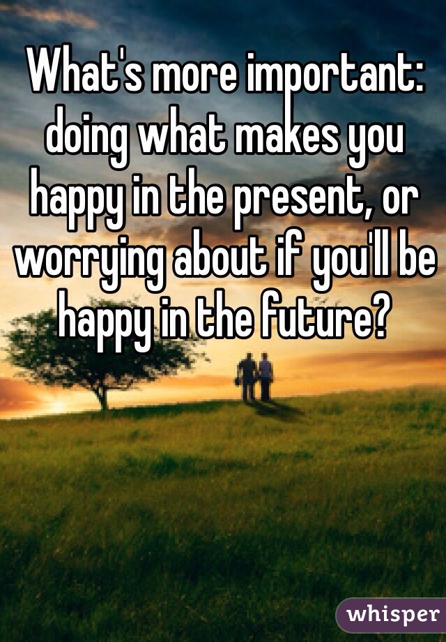 What's more important: doing what makes you happy in the present, or worrying about if you'll be happy in the future?