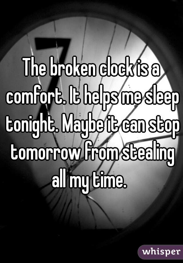 The broken clock is a comfort. It helps me sleep tonight. Maybe it can stop tomorrow from stealing all my time.  