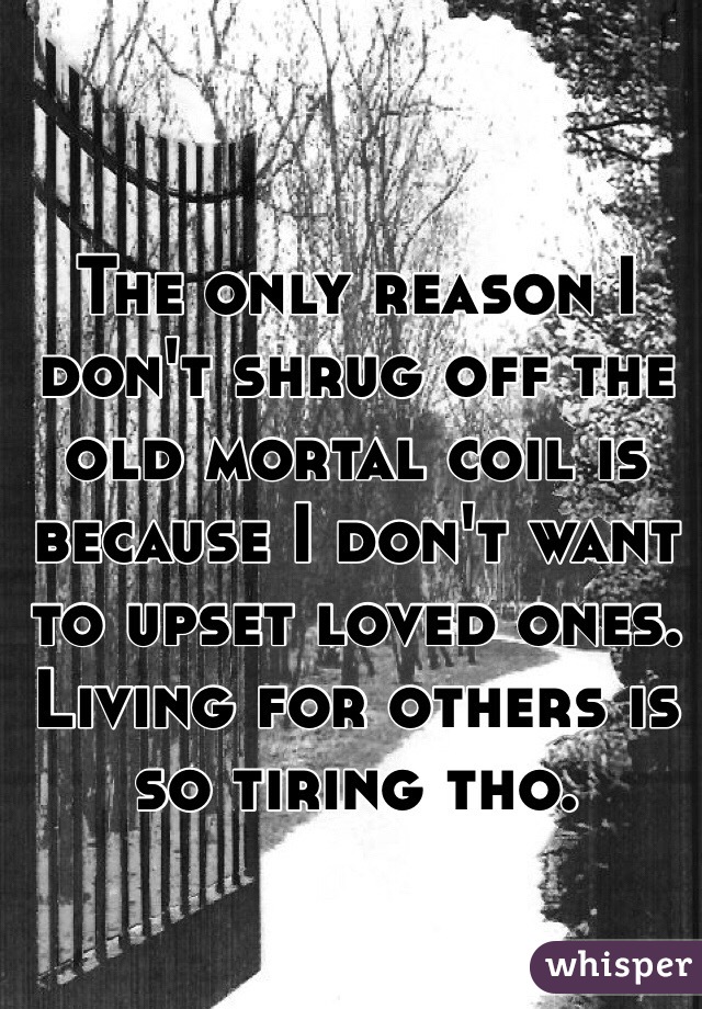 The only reason I don't shrug off the old mortal coil is because I don't want to upset loved ones. Living for others is so tiring tho. 