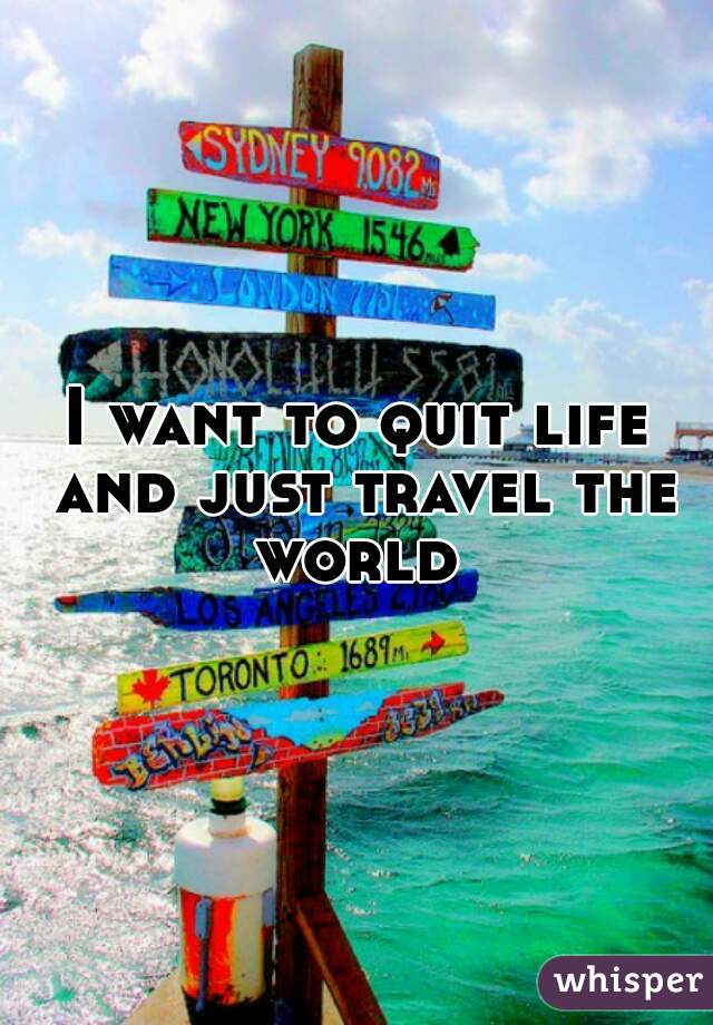 I want to quit life and just travel the world 