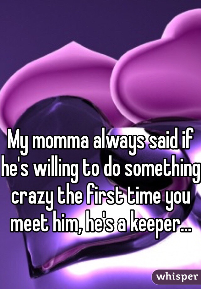 My momma always said if he's willing to do something crazy the first time you meet him, he's a keeper...