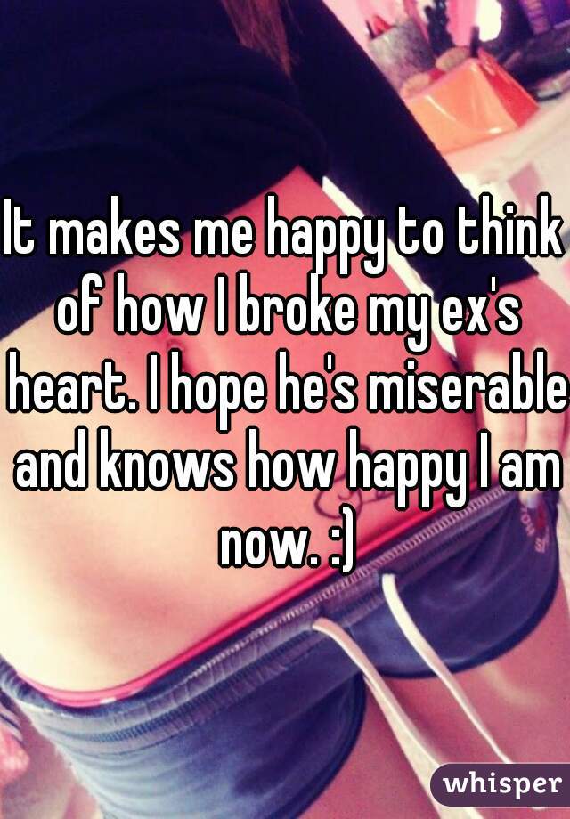 It makes me happy to think of how I broke my ex's heart. I hope he's miserable and knows how happy I am now. :)
