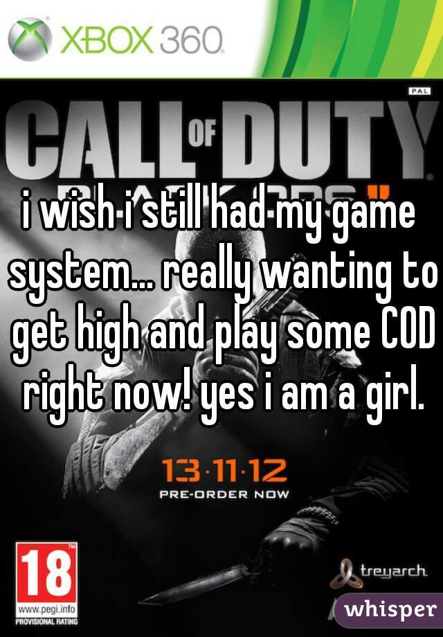 i wish i still had my game system... really wanting to get high and play some COD right now! yes i am a girl.