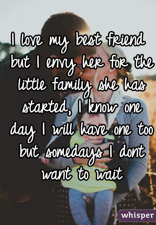 I love my best friend but I envy her for the little family she has started, I know one day I will have one too but somedays I dont want to wait