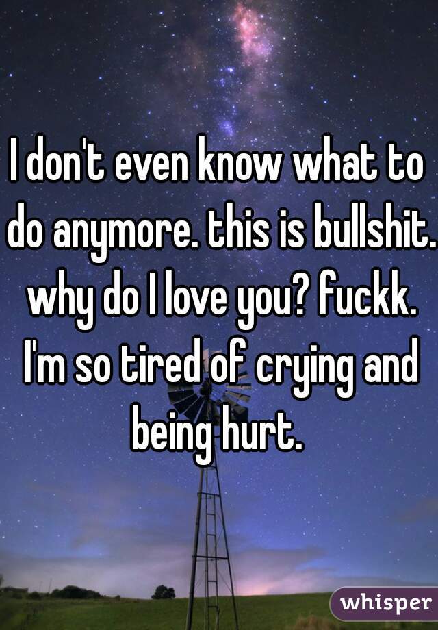 I don't even know what to do anymore. this is bullshit. why do I love you? fuckk. I'm so tired of crying and being hurt. 