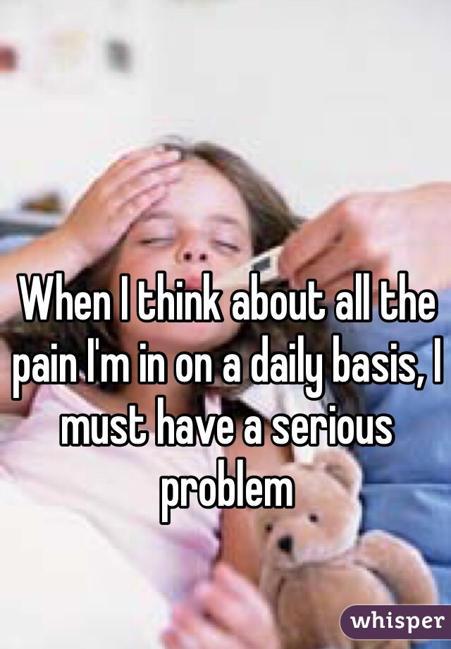 When I think about all the pain I'm in on a daily basis, I must have a serious problem 