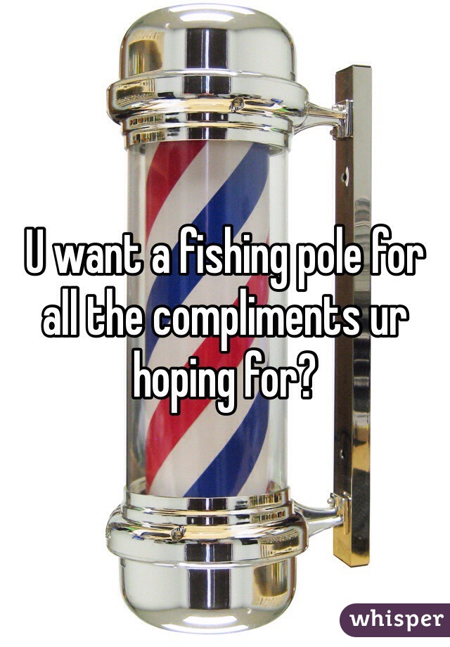 U want a fishing pole for all the compliments ur hoping for?