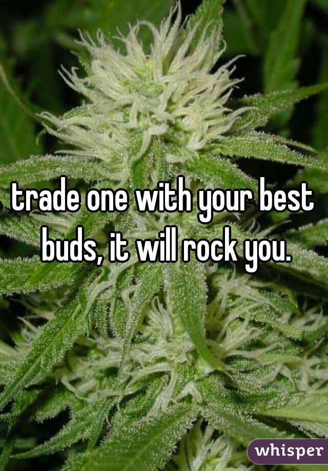 trade one with your best buds, it will rock you.
