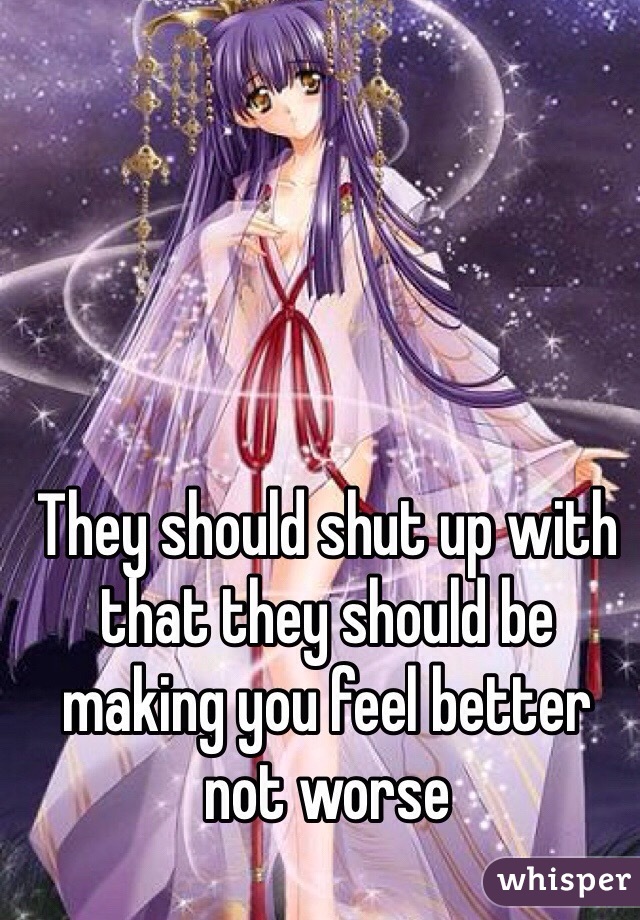 They should shut up with that they should be making you feel better not worse