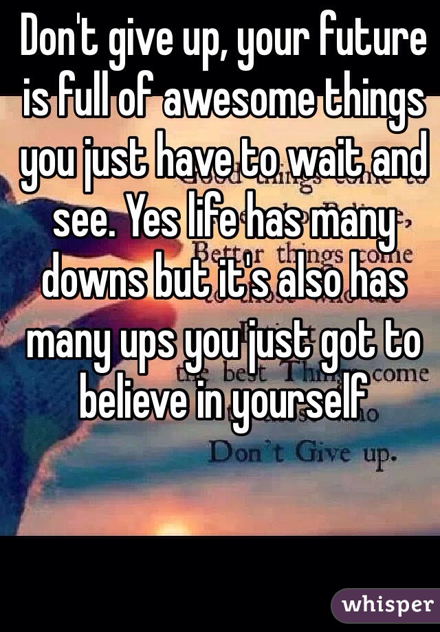 Don't give up, your future is full of awesome things you just have to wait and see. Yes life has many downs but it's also has many ups you just got to believe in yourself  