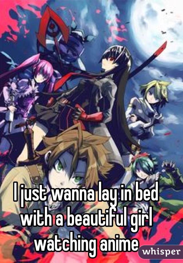 I just wanna lay in bed with a beautiful girl watching anime 