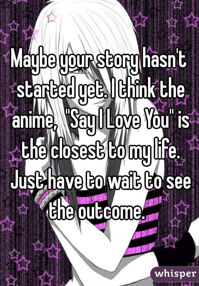 Maybe your story hasn't started yet. I think the anime,  "Say I Love You" is the closest to my life. Just have to wait to see the outcome.  