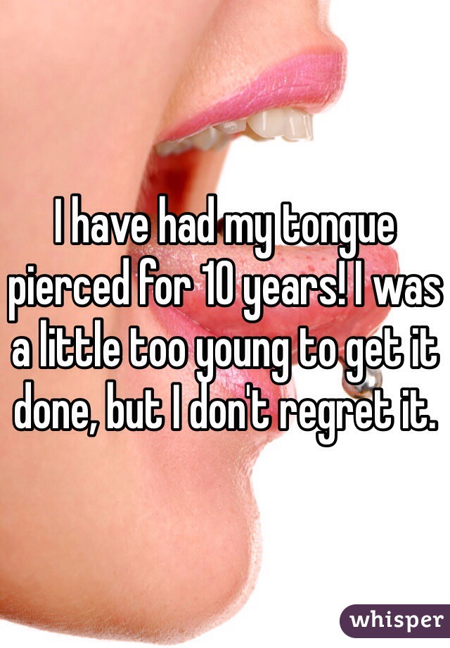 I have had my tongue pierced for 10 years! I was a little too young to get it done, but I don't regret it. 