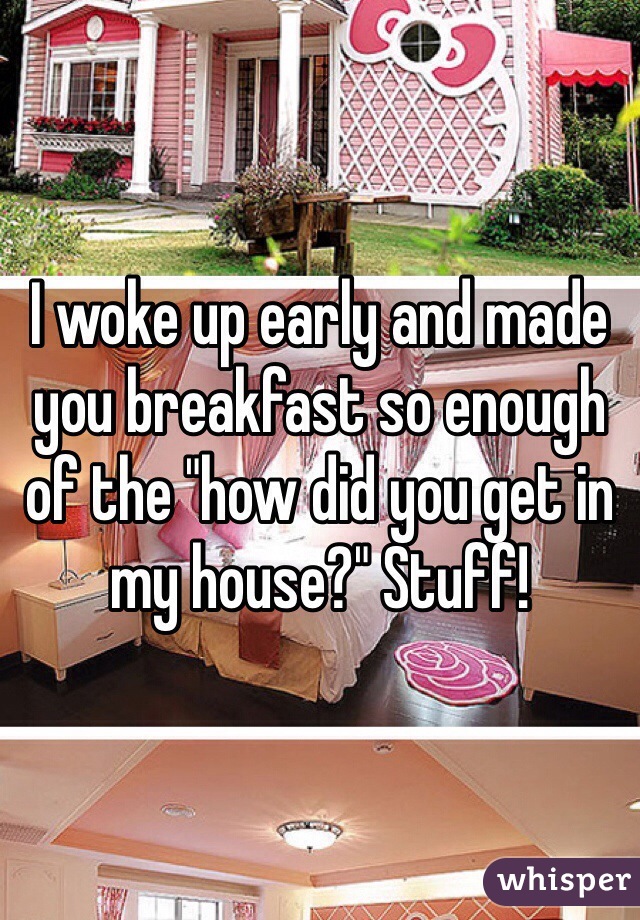 I woke up early and made you breakfast so enough of the "how did you get in my house?" Stuff!