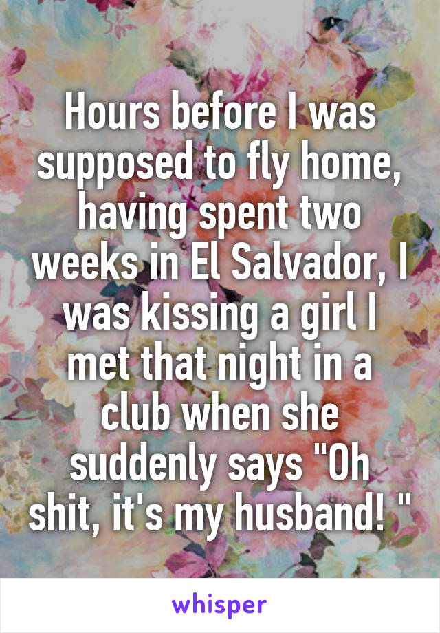 Hours before I was supposed to fly home, having spent two weeks in El Salvador, I was kissing a girl I met that night in a club when she suddenly says "Oh shit, it's my husband! "