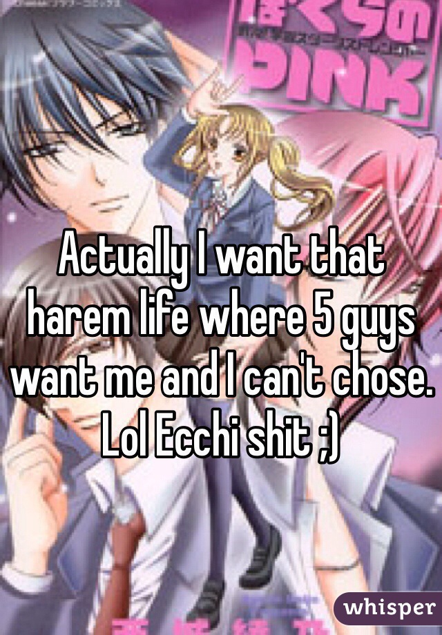 Actually I want that harem life where 5 guys want me and I can't chose. Lol Ecchi shit ;) 