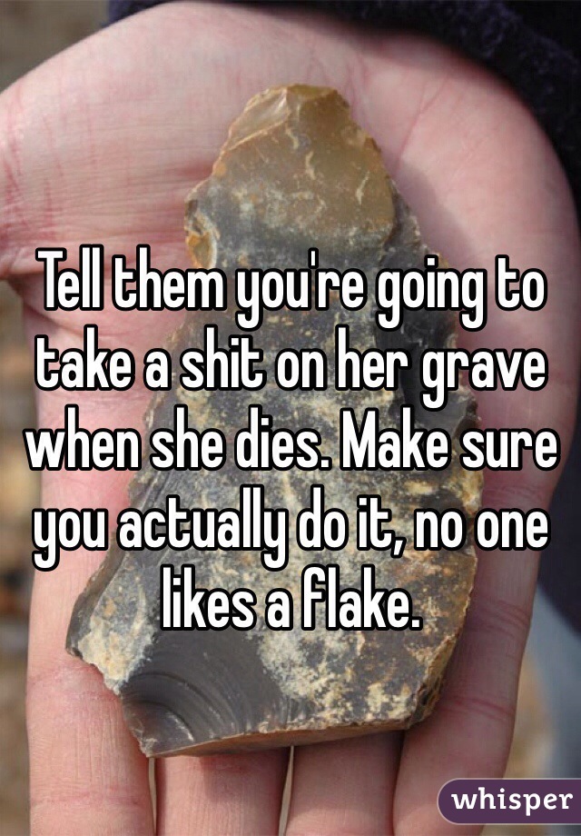 Tell them you're going to take a shit on her grave when she dies. Make sure you actually do it, no one likes a flake. 