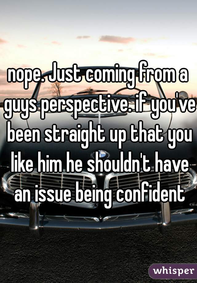 nope. Just coming from a guys perspective. if you've been straight up that you like him he shouldn't have an issue being confident