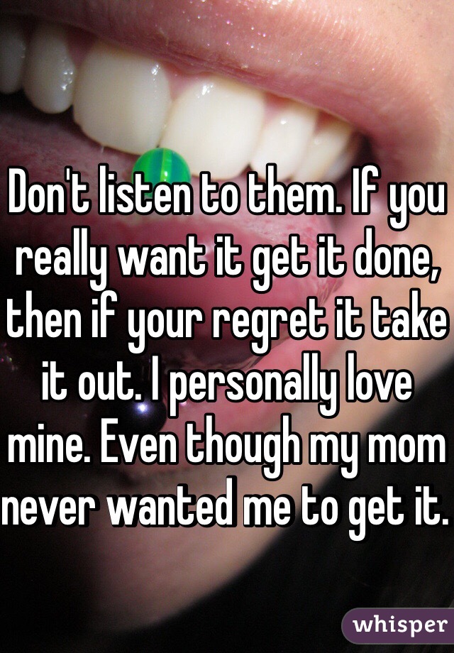 Don't listen to them. If you really want it get it done, then if your regret it take it out. I personally love mine. Even though my mom never wanted me to get it. 