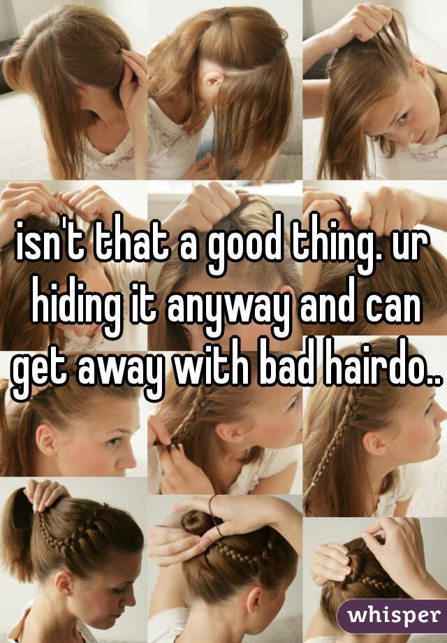 isn't that a good thing. ur hiding it anyway and can get away with bad hairdo..