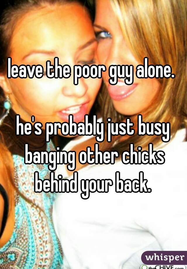leave the poor guy alone. 

he's probably just busy banging other chicks behind your back. 
