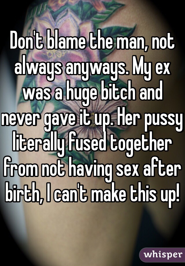 Don't blame the man, not always anyways. My ex was a huge bitch and never gave it up. Her pussy literally fused together from not having sex after birth, I can't make this up!