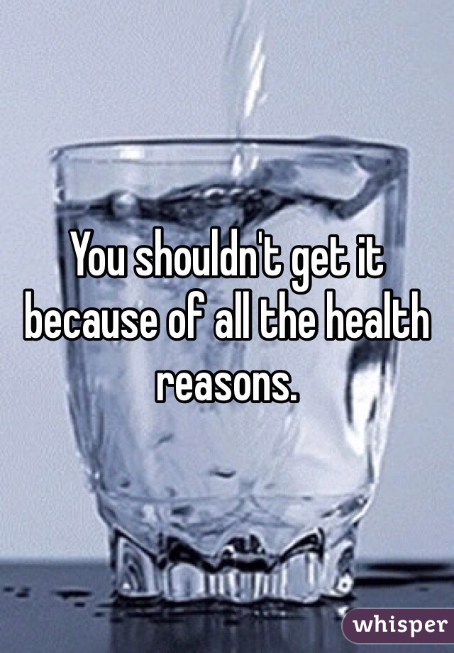 You shouldn't get it because of all the health reasons.