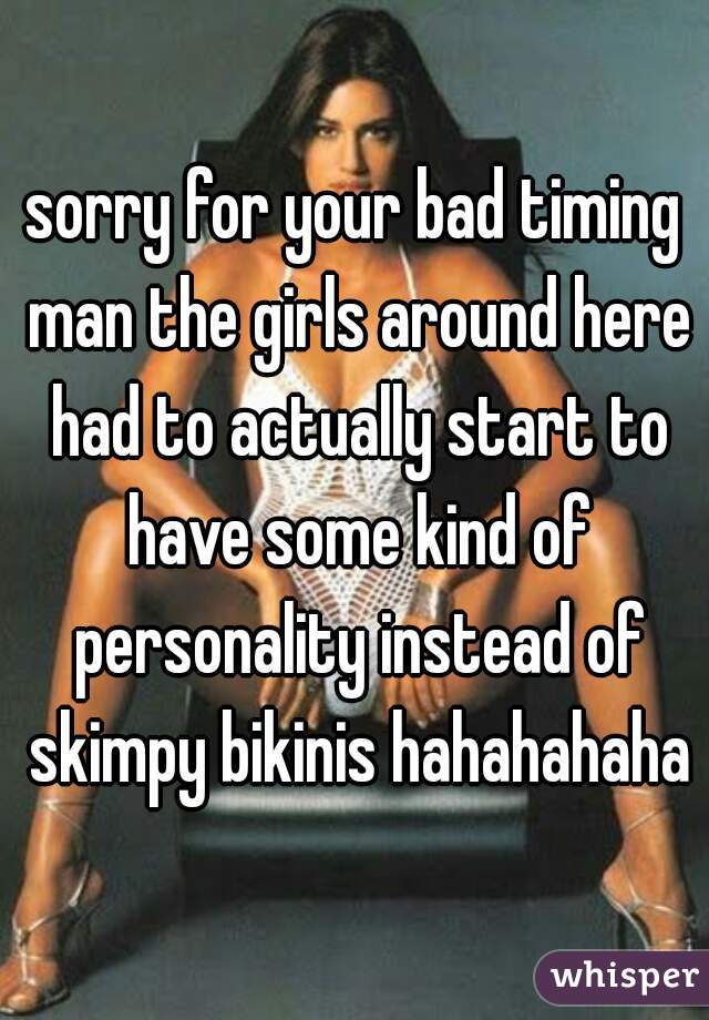 sorry for your bad timing man the girls around here had to actually start to have some kind of personality instead of skimpy bikinis hahahahaha