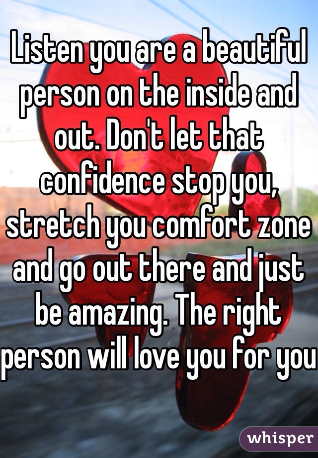 Listen you are a beautiful person on the inside and out. Don't let that confidence stop you, stretch you comfort zone and go out there and just be amazing. The right person will love you for you  