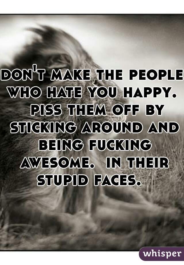 don't make the people who hate you happy.   piss them off by sticking around and being fucking awesome.  in their stupid faces.  