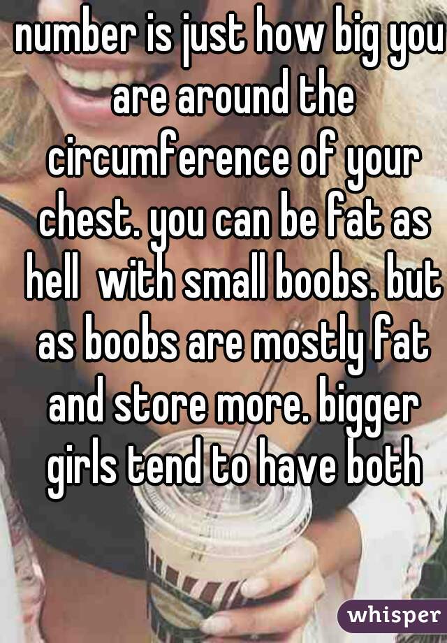 number is just how big you are around the circumference of your chest. you can be fat as hell  with small boobs. but as boobs are mostly fat and store more. bigger girls tend to have both