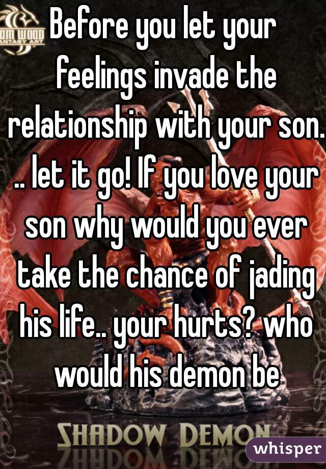 Before you let your feelings invade the relationship with your son. .. let it go! If you love your son why would you ever take the chance of jading his life.. your hurts? who would his demon be
