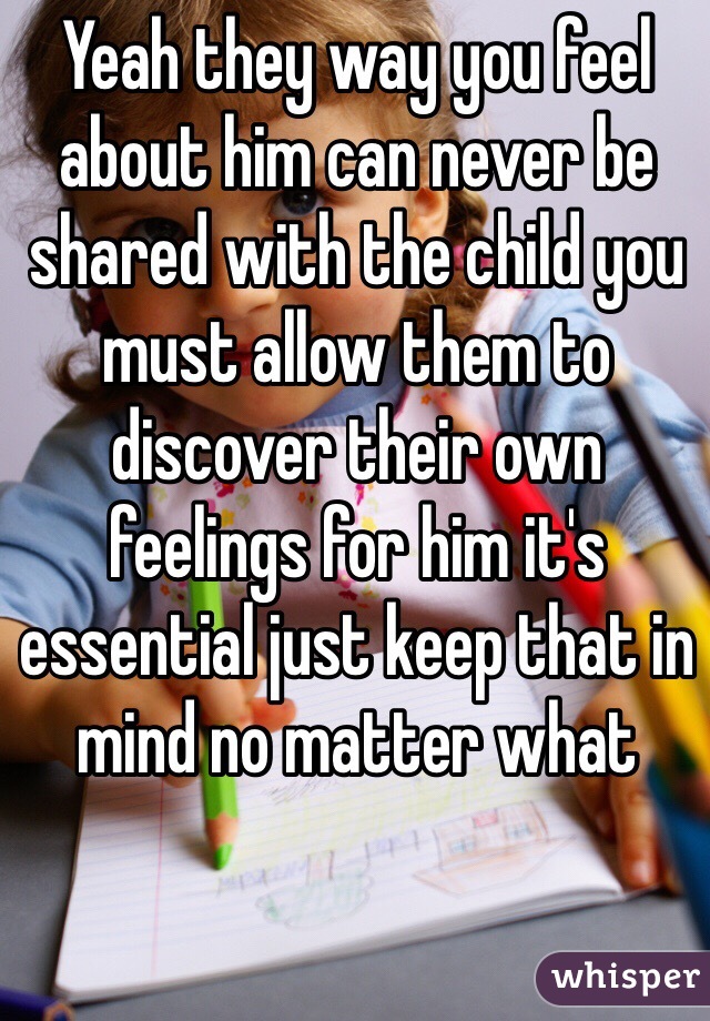 Yeah they way you feel about him can never be shared with the child you must allow them to discover their own feelings for him it's essential just keep that in mind no matter what