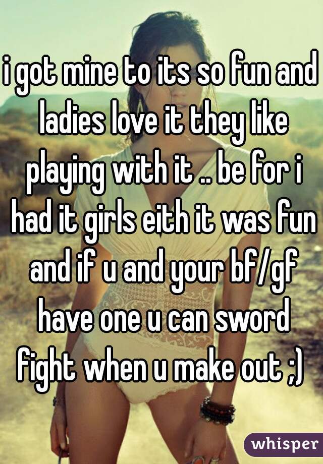 i got mine to its so fun and ladies love it they like playing with it .. be for i had it girls eith it was fun and if u and your bf/gf have one u can sword fight when u make out ;) 