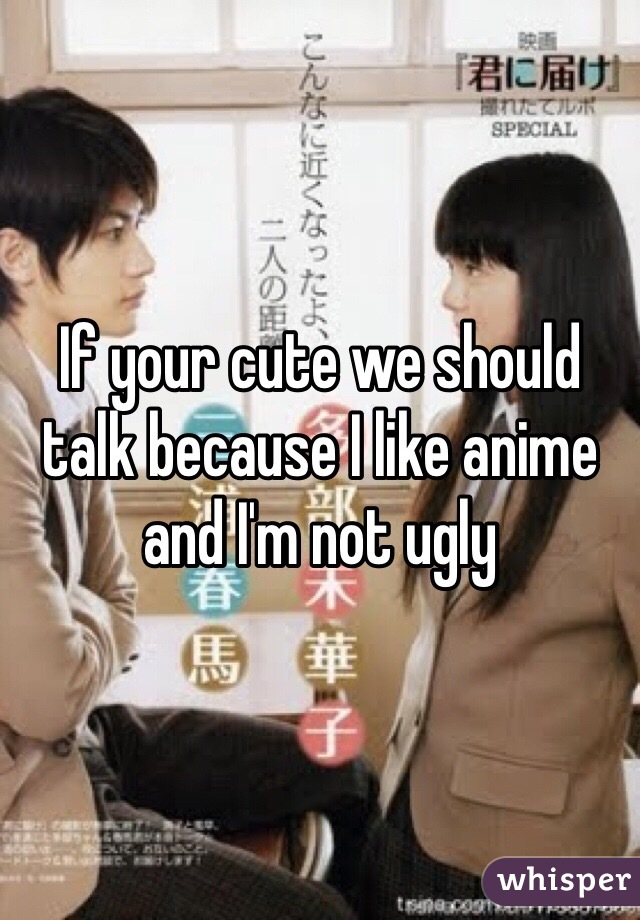 If your cute we should talk because I like anime and I'm not ugly