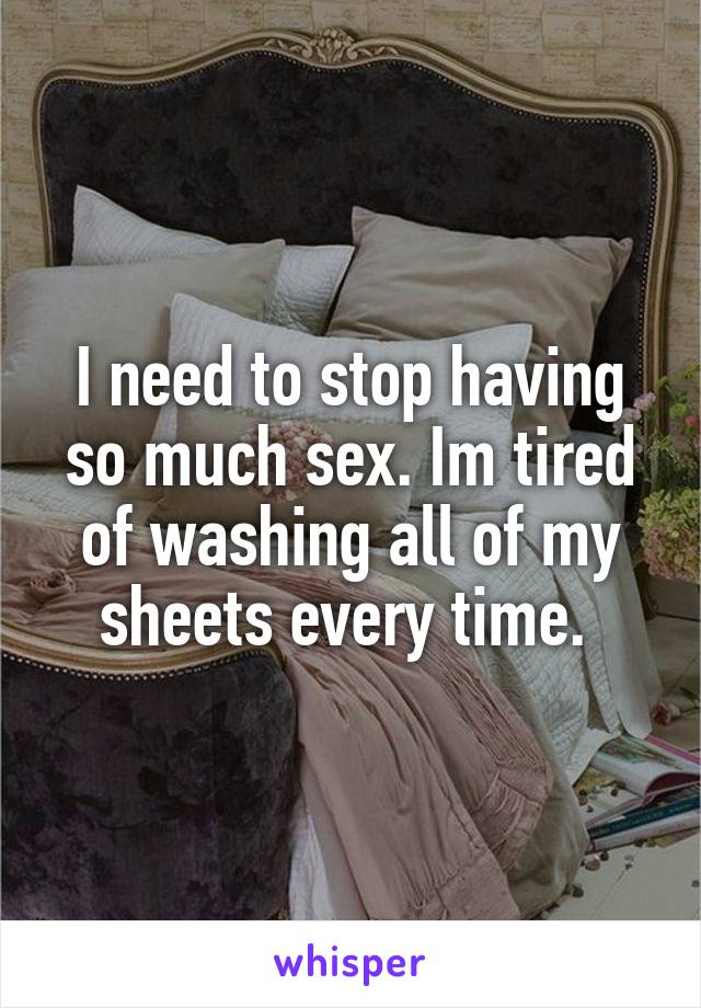 I need to stop having so much sex. Im tired of washing all of my sheets every time. 