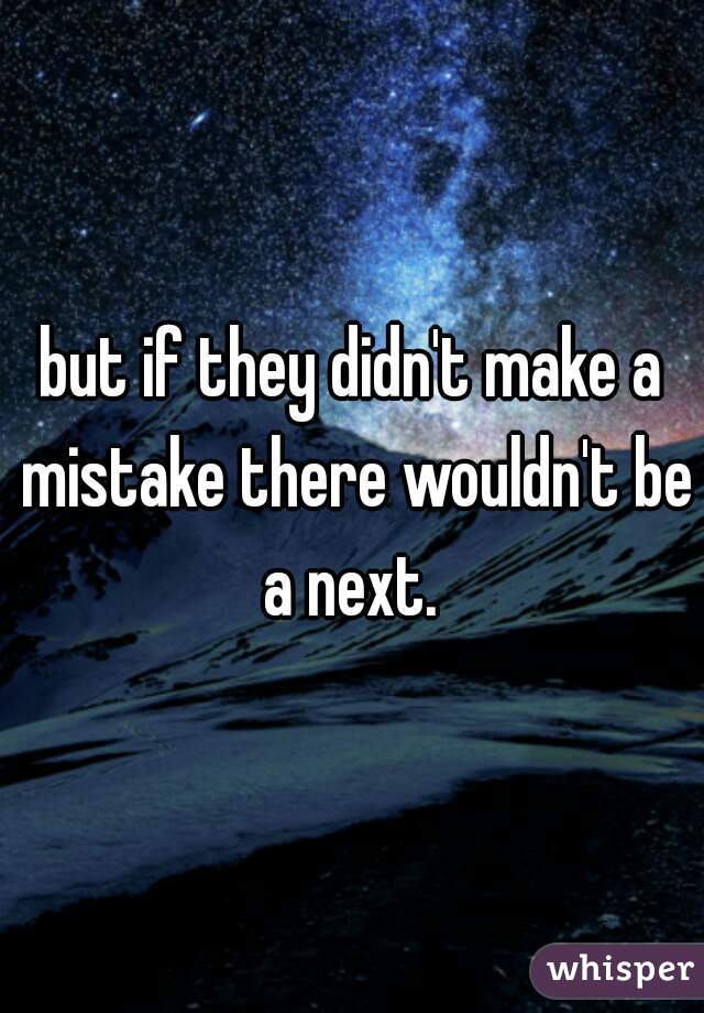 but if they didn't make a mistake there wouldn't be a next. 