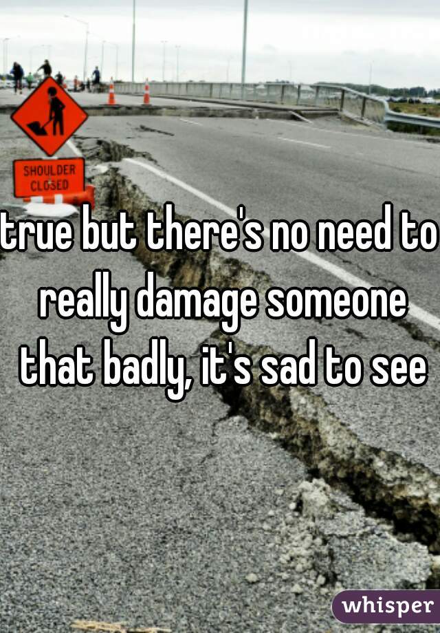 true but there's no need to really damage someone that badly, it's sad to see