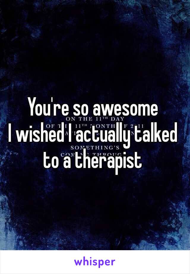 You're so awesome
I wished I actually talked to a therapist 