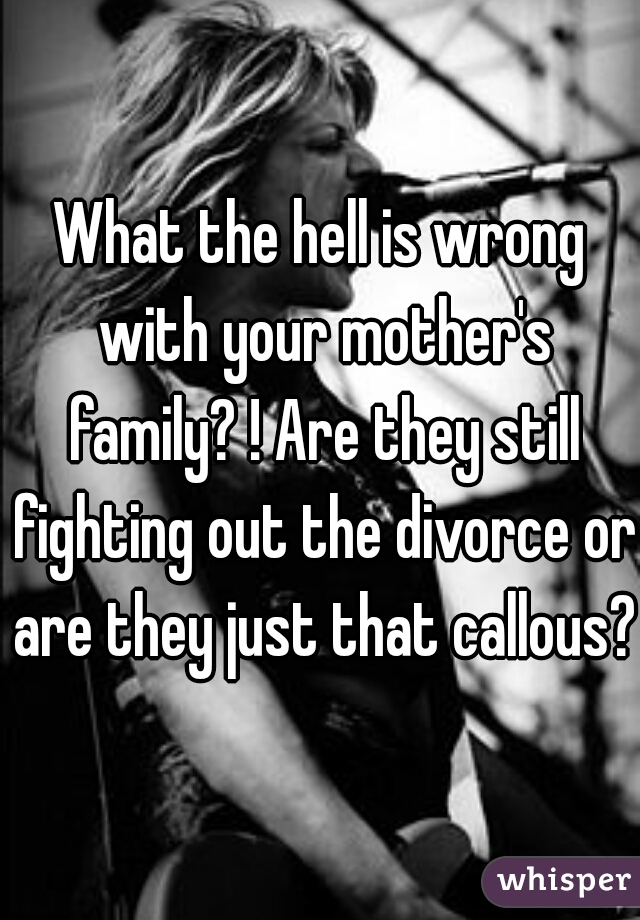 What the hell is wrong with your mother's family? ! Are they still fighting out the divorce or are they just that callous? 