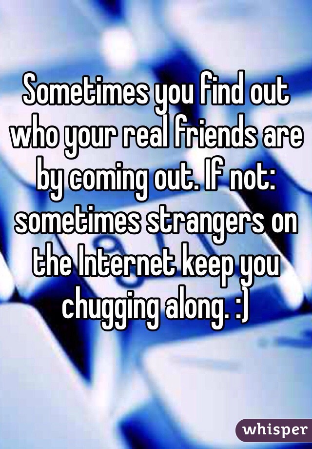 Sometimes you find out who your real friends are by coming out. If not: sometimes strangers on the Internet keep you chugging along. :)
