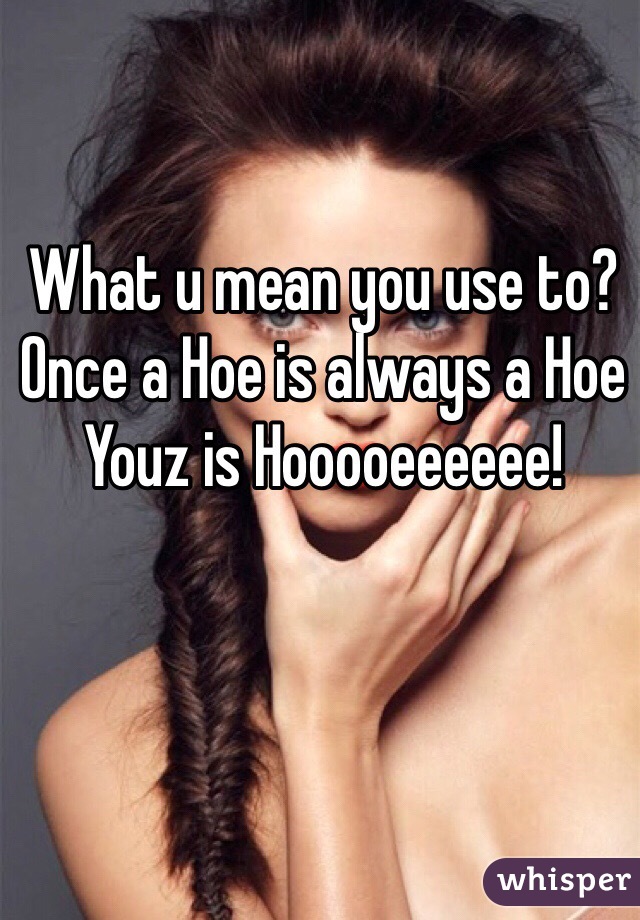 What u mean you use to? Once a Hoe is always a Hoe
Youz is Hooooeeeeee!