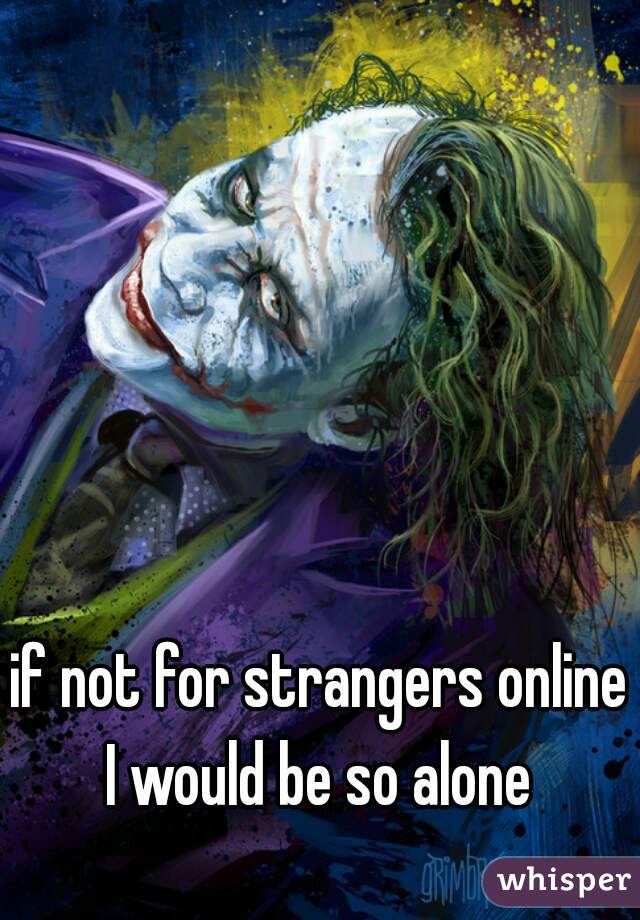 if not for strangers online I would be so alone 