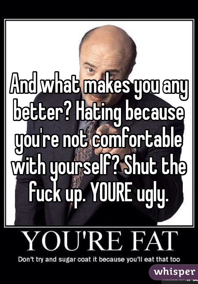And what makes you any better? Hating because you're not comfortable with yourself? Shut the fuck up. YOURE ugly. 