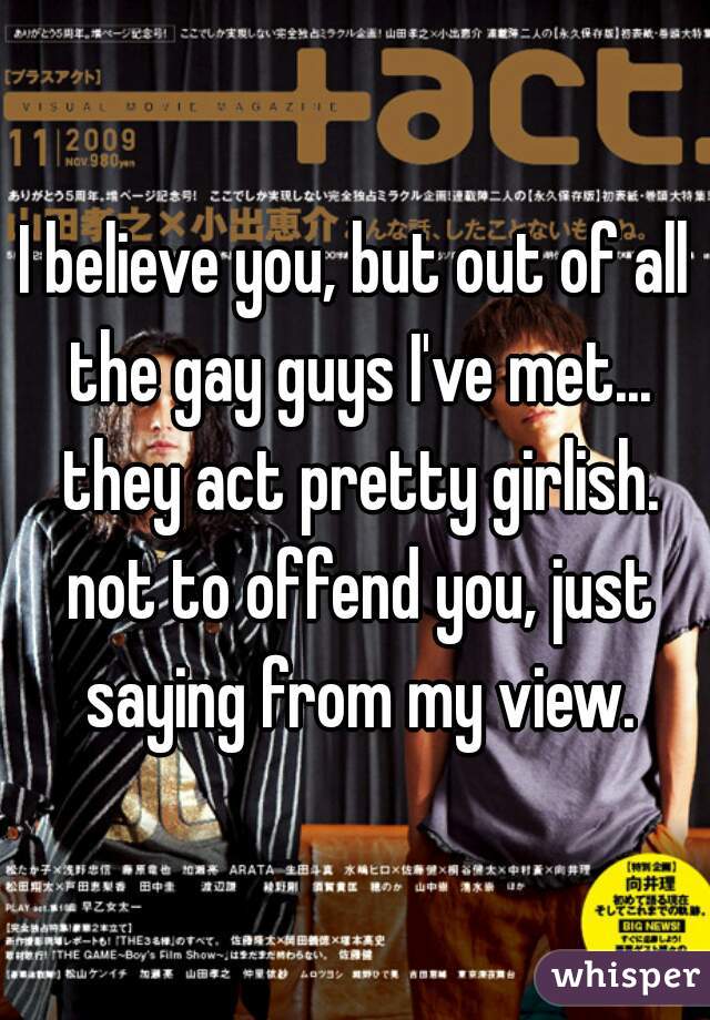 I believe you, but out of all the gay guys I've met... they act pretty girlish. not to offend you, just saying from my view.