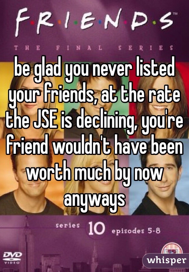 be glad you never listed your friends, at the rate the JSE is declining, you're friend wouldn't have been worth much by now anyways